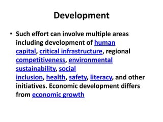 Development
• Such effort can involve multiple areas
  including development of human
  capital, critical infrastructure, regional
  competitiveness, environmental
  sustainability, social
  inclusion, health, safety, literacy, and other
  initiatives. Economic development differs
  from economic growth
 