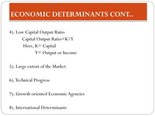 ECONOMIC DETERMINANTS CONT..
4). Low Capital Output Ratio
Capital Output Ratio=K/Y
Here, K= Capital
Y= Output or Income
5). Large extent of the Market
6).Technical Progress
7). Growth oriented EconomicAgencies
8). International Determinants
 