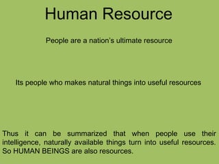 Human Resource
People are a nation’s ultimate resource
Its people who makes natural things into useful resources
Thus it can be summarized that when people use their
intelligence, naturally available things turn into useful resources.
So HUMAN BEINGS are also resources.
 