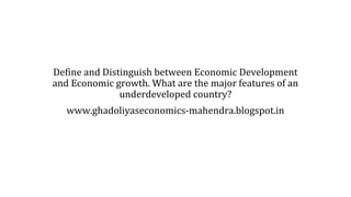 Define and Distinguish between Economic Development
and Economic growth. What are the major features of an
underdeveloped country?
www.ghadoliyaseconomics-mahendra.blogspot.in
 
