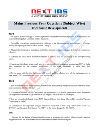 Mains Previous Year Questions (Subject Wise)
(Economic Development)
2019
1. It is argued that the strategy of inclusive growth is intended to meet the objectives of inclusiveness and
sustainability together. Comment on this statement.
2. The public expenditure management is a challenge to the Government of India in context of budget
making during the post liberalization period. Clarify it.
3. What are the reformative steps taken by the Government to make food grain distribution system more
effective?
4. Elaborate the policy taken by the Government of India to meet the challenges of the food processing
sector.
5. Enumerate the indirect taxes which have been subsumed in the goods and services tax (GST) in India.
Also, comment on the revenue implications of the GST introduced in India since July
2017.
6. Do you agree with the view that steady GDP growth and low inflation have left the Indian economy in
good shape? Give reasons in support of your arguments.
2018
7. How would the recent phenomena of protectionism and currency manipulations in world trade affect
macroeconomic stability of India?
8. “Access to affordable, reliable, sustainable and modern energy is the sine qua non to achieve Sustainable
Development Goals (SDGs).” Comment on the progress made in India in this regard.
9. How are principles followed by the NITI Aayog different from those followed by erstwhile Planning
Commission in India?
10. Comment on the important changes introduced in respect of the Long Term Capital Gains Tax
(LTCGT) and Dividend Distribution Tax (DDT) in the Union Budget for 2018-2019.
2017
11. Account for the failure of manufacturing sector in achieving the goal of labour-intensive exports.
Suggest measures for more labour-intensive rather than capital-intensive exports.
 