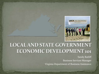 LOCAL AND STATE GOVERNMENT ECONOMIC DEVELOPMENT 101 Sandy Ratliff Business Services Manager Virginia Department of Business Assistance 