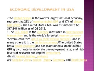 •The United States is the world's largest national economy,
representing 22% of nominal global GDP and 17% of global
GDP (PPP). The United States' GDP was estimated to be
$17.841 trillion as of Q2 2015.
• The U.S. dollar is the currency most used in international
transactions and is the world's foremost reserve currency.
•Several countries use it as their official currency, and in
many others it is the de facto currency.[The United States
has a mixed economy[and has maintained a stable overall
GDP growth rate,[a moderate unemployment rate, and high
levels of research and capital investment.
•Its six largest trading partners
are Canada, China, Mexico, Japan, Germany, and South Korea
 
