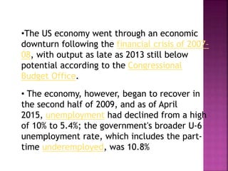 •The US economy went through an economic
downturn following the financial crisis of 2007–
08, with output as late as 2013 still below
potential according to the Congressional
Budget Office.
• The economy, however, began to recover in
the second half of 2009, and as of April
2015, unemployment had declined from a high
of 10% to 5.4%; the government's broader U-6
unemployment rate, which includes the part-
time underemployed, was 10.8%
 