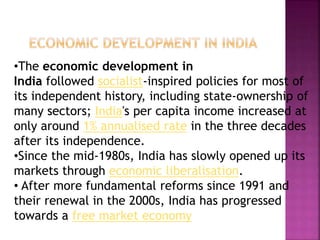 •The economic development in
India followed socialist-inspired policies for most of
its independent history, including state-ownership of
many sectors; India's per capita income increased at
only around 1% annualised rate in the three decades
after its independence.
•Since the mid-1980s, India has slowly opened up its
markets through economic liberalisation.
• After more fundamental reforms since 1991 and
their renewal in the 2000s, India has progressed
towards a free market economy
 