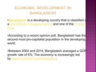 •Bangladesh is a developing country that is classified as
a Next Eleven emerging market and one of the Frontier
Five.
•According to a recent opinion poll, Bangladesh has the
second most pro-capitalist population in the developing
world.
•Between 2004 and 2014, Bangladesh averaged a GDP
growth rate of 6%. The economy is increasingly led
by export-oriented industrialization.
 