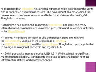 •The Bangladesh telecoms industry has witnessed rapid growth over the years
and is dominated by foreign investors. The government has emphasized the
development of software services and hi-tech industries under the Digital
Bangladesh scheme.
•Bangladesh has substantial reserves of natural gas and coal; and many
international oil companies are involved in production and exploration activities
in the Bay of Bengal.
• Regional neighbours are keen to use Bangladeshi ports and railways
for transhipment. Located at the crossroads of SAARC,
the ASEAN+3, BIMSTEC, and the Indian Ocean, Bangladesh has the potential
to emerge as a regional economic and logistics hub.
•In 2015, per-capita income stood at USD 1,314.While achieving significant
macroeconomic stability, Bangladesh continues to face challenges such as
infrastructure deficits and energy shortages.
 