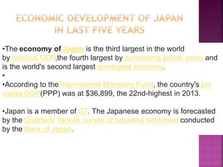 •The economy of Japan is the third largest in the world
by nominal GDP,the fourth largest by purchasing power parity and
is the world's second largest developed economy.
•
•According to the International Monetary Fund, the country's per
capita GDP(PPP) was at $36,899, the 22nd-highest in 2013.
•Japan is a member of G7. The Japanese economy is forecasted
by the Quarterly Tankan survey of business sentiment conducted
by the Bank of Japan.
 