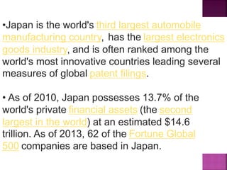 •Japan is the world's third largest automobile
manufacturing country, has the largest electronics
goods industry, and is often ranked among the
world's most innovative countries leading several
measures of global patent filings.
• As of 2010, Japan possesses 13.7% of the
world's private financial assets (the second
largest in the world) at an estimated $14.6
trillion. As of 2013, 62 of the Fortune Global
500 companies are based in Japan.
 
