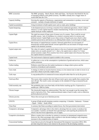 BRIC economies            The BRIC grouping – Brazil, Russia, India and China – has become short hand for the rise
                          of emerging markets in the global economy. The BRICs already have a bigger share of
                          world trade than the USA.
Capacity building         Growing the capacity of businesses, organizations and communities to produce, invest and
                          consume – includes a broader definition of capital
Capital accumulation      Using investment to build capital assets such as roads, ports, buildings
Capital deepening         A development process involving a transition from traditional agriculture, which is labour-
                          intensive, to more capital-intensive modern manufacturing. It leads to an increase in the
                          capital stock per worker employed
Capital flight            The rapid movement of large sums of money out of a country. There could be several
                          possible reasons - lack of confidence in a country's economy and/or its currency and
                          political turmoil. Capital flight occurs when owners of liquid assets move them to other
                          countries perceived as safe havens or as offering better returns. It can be legal or illegal
Capital flows             Movements of capital between countries. Outward capital flows are movements of
                          domestically-owned capital abroad; inward capital flows are movement of foreign-owned
                          capital to the domestic economy
Capital output ratio      The value of a nation‘s capital stock relative to the size of national output (GDP). Capital-
                          output ratios are usually around 2 or 3—that is, the capital stock is about 2 to 3 times
                          annual economic output. Poor countries have lower capital-output ratios because they have
                          less capital-intensive economies.
Capital stock             The total amount of physical capital available in the economy
Carbon tax                A carbon tax is a tax on the consumption or production of goods and services, which cause
                          carbon emissions
Carbon trading            Pollution control that uses the market mechanism to change relative prices and the
                          incentives of producers and consumers
Carry trade               A strategy in which an investor borrows money at a low interest rate in order to invest in an
                          asset that is likely to provide a higher return.
Cash crops                A crop produced for its commercial revenue and profit rather than for use by the grower

Catch-up effect           This occurs when countries that start off poor tend to grow more rapidly than countries that
                          start off rich. The result is some convergence in the standard of living as measured by per
                          capita GDP
Child mortality rate      The probability that a new-born baby will die before reaching age five. Expressed as a
                          number per 1,000 live births
Chronic hunger            The chronically hungry are undernourished. They don‘t eat enough to get the energy they
                          need to lead active lives. Their undernourishment makes it hard to study, work or otherwise
                          perform physical activities
Chronic poverty           Those who never get out of absolute poverty

CIVETS                    A group of high growth emerging countries comprising - Columbia – Indonesia – Vietnam
                          – Egypt – Turkey – South Africa
Clean float               A currency that floats according to market forces, free from government intervention
Comparative advantage     Comparative advantage refers to the relative advantage that one country or producer has
                          over another. Countries can benefit from specializing in and exporting the product(s) for
                          which it has the lowest opportunity cost of supply
Competitive devaluation   When a country tries to devalue its currency to increase its international competitiveness.
                          However, this often encourages other countries to also devalue leading to only temporary
                          increases in the competitiveness of exports
Concessional lending      Loans that are given by through the International Development Association (IDA). IDA
                          provides long-term loans at zero interest to the poorest of the developing countries.
 