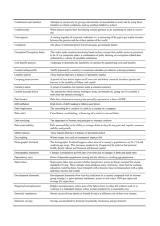 Conditional cash transfers     Attempts to cut poverty by giving cash transfers to households in need; and by tying these
                               transfers to certain conditions, such as sending children to school
Conditionality                 When donors require their developing country partners to do something in order to receive
                               aid.
Convergence                    A coming together of economic indicators i.e. a narrowing of the gap in per capita incomes
                               between the poorest and the richest nations of the world
Corruption                     The abuse of entrusted power for private gain, government failure

Corruption Perceptions Index   This index ranks countries/territories based on how corrupt their public sector is perceived
                               to be. It is a composite index, a combination of polls, drawing on corruption-related data
                               collected by a variety of reputable institutions
Cost benefit analysis          Technique to determine the feasibility of a project by quantifying costs and beneﬁts

Countervailing tariffs         Tariffs imposed by a country to counteract subsidies provided to a foreign producer
Creditor nations               Those nations that have a balance of payments surplus
Creeping protectionism         A period of time where import tariff rates rise and where countries introduce quotas and
                               barriers to the mobility of labour and capital
Currency union                 A group of countries (or regions) using a common currency
Current account deficit        The amount by which money relating to trade, investment etc. going out of a country is
                               more than the amount coming in
Debt burden                    Debt that a business or country has normally expressed as a share of GDP
Debt deflation                 High levels of debt leading to falling asset prices
Debt forgiveness               The cancelling by a creditor of a debt to a country or a company
Debt relief                    Cancellation, rescheduling, refinancing of a nation‘s external debts

Debt servicing                 The repayment of interest and principle to external creditors
Debt sustainability            Debt sustainability is the ability to manage debts so they do not grow and impede economic
                               stability and growth.
Debtor nations                 Those nations that have a balance of payments deficit
De-coupling                    Where output rises and environmental impacts fall
Demographic dividend           The demographic dividend happens when most of a country‘s population is in the 15-to-64
                               working-age range. This increases productivity if supported by policies that promote
                               health, family, labour and financial and human capital
Demographic transition         Changes in population growth rates over time due to changes in birth and death rates
Dependency ratio               Ratio of dependent population (young and the elderly) to working age population
Deprivation                    Deprivation takes into account whether people have access to things essential for a basic
                               standard of living. These include: clean drinking water, electricity, clean fuel for cooking,
                               education, toilet facilities, basic transport with a bicycle, basic communication with a radio
                               and basic income and wealth
Development diamonds           Development diamonds show four key indicators in a country compared with its income-
                               group average i.e. gross primary enrolment, access to safe water, GNP per capita and
                               average life expectancy
Disguised unemployment         Hidden unemployment, where part of the labour force is either left without work or is
                               working in a redundant manner where worker productivity is essentially zero
Domestic remittances           Money received from family or friends living in a different city of their own country

Domestic savings               Savings accumulated by domestic households, businesses and government
 