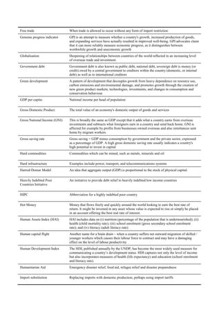 Free trade                     When trade is allowed to occur without any form of import restriction
Genuine progress indicator     GPI is an attempt to measure whether a country's growth, increased production of goods,
                               and expanding services have actually resulted in improved well-being. GPI advocates claim
                               that it can more reliably measure economic progress, as it distinguishes between
                               worthwhile growth and uneconomic growth
Globalisation                  Deepening of relationships between countries of the world reflected in an increasing level
                               of overseas trade and investment.
Government debt                Government debt is also known as public debt, national debt, sovereign debt is money (or
                               credit) owed by a central government to creditors within the country (domestic, or internal
                               debt) as well as to international creditors
Green development              A pattern of development that decouples growth from heavy dependence on resource use,
                               carbon emissions and environmental damage, and promotes growth through the creation of
                               new green product markets, technologies, investments, and changes in consumption and
                               conservation behaviour
GDP per capita:                National income per head of population

Gross Domestic Product:        The total value of an economy's domestic output of goods and services

Gross National Income (GNI):   This is broadly the same as GDP except that it adds what a country earns from overseas
                               investments and subtracts what foreigners earn in a country and send back home. GNI is
                               affected for example by profits from businesses owned overseas and also remittances sent
                               home by migrant workers.
Gross saving rate              Gross saving = GDP minus consumption by government and the private sector, expressed
                               as a percentage of GDP. A high gross domestic saving rate usually indicates a country's
                               high potential to invest in capital
Hard commodities               Commodities which can be mined, such as metals, minerals and oil

Hard infrastructure            Examples include power, transport, and telecommunications systems
Harrod-Domar Model             An idea that aggregate output (GDP) is proportional to the stock of physical capital.

Heavily Indebted Poor          An initiative to provide debt relief to heavily indebted low income countries
Countries Initiative

HIPC                           Abbreviation for a highly indebted poor country

Hot Money                      Money that flows freely and quickly around the world looking to earn the best rate of
                               return. It might be invested in any asset whose value is expected to rise or simply be placed
                               in an account offering the best real rate of interest.
Human Assets Index (HAI)       HAI includes data on (i) nutrition (percentage of the population that is undernourished); (ii)
                               health (child mortality rate); (iii) school enrolment (gross secondary school enrolment
                               rate); and (iv) literacy (adult literacy rate)
Human capital flight           Another name for a brain drain – when a country suffers net outward migration of skilled /
                               younger workers which causes their labour force to contract and may have a damaging
                               effect on the level of labour productivity
Human Development Index        The HDI, published annually by the UNDP, has become the most widely used measure for
                               communicating a country‘s development status. HDI captures not only the level of income
                               but also incorporates measures of health (life expectancy) and education (school enrolment
                               and literacy rate).
Humanitarian Aid               Emergency disaster relief, food aid, refugee relief and disaster preparedness

Import substitution            Replacing imports with domestic production, perhaps using import tariffs
 