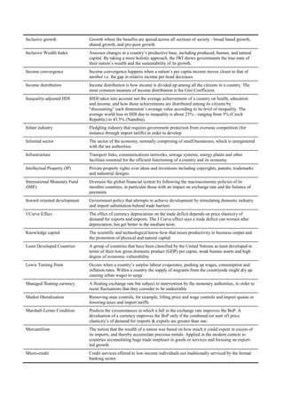 Inclusive growth              Growth where the benefits are spread across all sections of society - broad based growth,
                              shared growth, and pro-poor growth
Inclusive Wealth Index        Assesses changes in a country‘s productive base, including produced, human, and natural
                              capital. By taking a more holistic approach, the IWI shows governments the true state of
                              their nation‘s wealth and the sustainability of its growth.
Income convergence            Income convergence happens when a nation‘s per capita income moves closer to that of
                              another i.e. the gap in relative income per head decreases
Income distribution           Income distribution is how income is divided up among all the citizens in a country. The
                              most common measure of income distribution is the Gini Coefficient.
Inequality-adjusted HDI       IHDI takes into account not the average achievements of a country on health, education
                              and income, and how those achievements are distributed among its citizens by
                              ―discounting‖ each dimension‘s average value according to its level of inequality. The
                              average world loss in HDI due to inequality is about 23%—ranging from 5% (Czech
                              Republic) to 43.5% (Namibia).
Infant industry               Fledgling industry that requires government protection from overseas competition (for
                              instance through import tariffs) in order to develop
Informal sector               The sector of the economy, normally comprising of small businesses, which is unregistered
                              with the tax authorities
Infrastructure                Transport links, communications networks, sewage systems, energy plants and other
                              facilities essential for the efficient functioning of a country and its economy
Intellectual Property (IP)    Private property rights over ideas and inventions including copyrights, patents, trademarks
                              and industrial designs.
International Monetary Fund   Oversees the global financial system by following the macroeconomic policies of its
(IMF)                         member countries, in particular those with an impact on exchange rate and the balance of
                              payments
Inward oriented development   Government policy that attempts to achieve development by stimulating domestic industry
                              and import substitution behind trade barriers
J Curve Effect                The effect of currency depreciation on the trade deficit depends on price elasticity of
                              demand for exports and imports. The J Curve effect says a trade deficit can worsen after
                              depreciation, but get better in the medium term.
Knowledge capital             The scientific and technological know-how that raises productivity in business output and
                              the promotion of physical and natural capital
Least Developed Countries     A group of countries that have been classified by the United Nations as least developed in
                              terms of their low gross domestic product (GDP) per capita, weak human assets and high
                              degree of economic vulnerability
Lewis Turning Point           Occurs when a country‘s surplus labour evaporates, pushing up wages, consumption and
                              inflation rates. Within a country the supply of migrants from the countryside might dry up
                              causing urban wages to surge
Managed floating currency     A floating exchange rate but subject to intervention by the monetary authorities, in order to
                              resist fluctuations that they consider to be undesirable
Market liberalization         Removing state controls, for example, lifting price and wage controls and import quotas or
                              lowering taxes and import tariffs.
Marshall-Lerner Condition     Predicts the circumstances in which a fall in the exchange rate improves the BoP. A
                              devaluation of a currency improves the BoP only if the combined (or sum of) price
                              elasticity‘s of demand for imports & exports are greater than one.
Mercantilism                  The notion that the wealth of a nation was based on how much it could export in excess of
                              its imports, and thereby accumulate precious metals. Applied in the modern context to
                              countries accumulating huge trade surpluses in goods or services and focusing on export-
                              led growth
Micro-credit                  Credit services offered to low-income individuals not traditionally serviced by the formal
                              banking sector
 