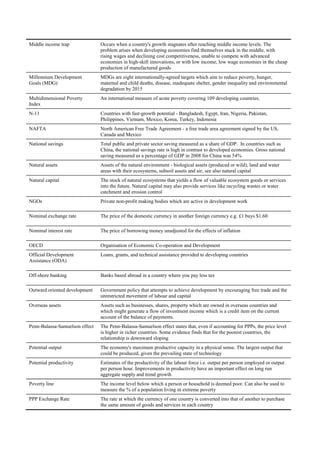 Middle income trap              Occurs when a country's growth stagnates after reaching middle income levels. The
                                problem arises when developing economies find themselves stuck in the middle, with
                                rising wages and declining cost competitiveness, unable to compete with advanced
                                economies in high-skill innovations, or with low income, low wage economies in the cheap
                                production of manufactured goods
Millennium Development          MDGs are eight internationally-agreed targets which aim to reduce poverty, hunger,
Goals (MDG)                     maternal and child deaths, disease, inadequate shelter, gender inequality and environmental
                                degradation by 2015
Multidimensional Poverty        An international measure of acute poverty covering 109 developing countries.
Index
N-11                            Countries with fast-growth potential - Bangladesh, Egypt, Iran, Nigeria, Pakistan,
                                Philippines, Vietnam, Mexico, Korea, Turkey, Indonesia
NAFTA                           North American Free Trade Agreement - a free trade area agreement signed by the US,
                                Canada and Mexico
National savings                Total public and private sector saving measured as a share of GDP. In countries such as
                                China, the national savings rate is high in contrast to developed economies. Gross national
                                saving measured as a percentage of GDP in 2008 for China was 54%
Natural assets                  Assets of the natural environment - biological assets (produced or wild), land and water
                                areas with their ecosystems, subsoil assets and air, see also natural capital
Natural capital                 The stock of natural ecosystems that yields a flow of valuable ecosystem goods or services
                                into the future. Natural capital may also provide services like recycling wastes or water
                                catchment and erosion control
NGOs                            Private non-profit making bodies which are active in development work

Nominal exchange rate           The price of the domestic currency in another foreign currency e.g. £1 buys $1.60

Nominal interest rate           The price of borrowing money unadjusted for the effects of inflation

OECD                            Organisation of Economic Co-operation and Development
Official Development            Loans, grants, and technical assistance provided to developing countries
Assistance (ODA)

Off-shore banking               Banks based abroad in a country where you pay less tax

Outward oriented development    Government policy that attempts to achieve development by encouraging free trade and the
                                unrestricted movement of labour and capital
Overseas assets                 Assets such as businesses, shares, property which are owned in overseas countries and
                                which might generate a flow of investment income which is a credit item on the current
                                account of the balance of payments.
Penn-Balassa-Samuelson effect   The Penn-Balassa-Samuelson effect states that, even if accounting for PPPs, the price level
                                is higher in richer countries. Some evidence finds that for the poorest countries, the
                                relationship is downward sloping
Potential output                The economy's maximum productive capacity in a physical sense. The largest output that
                                could be produced, given the prevailing state of technology
Potential productivity          Estimates of the productivity of the labour force i.e. output per person employed or output
                                per person hour. Improvements in productivity have an important effect on long run
                                aggregate supply and trend growth
Poverty line                    The income level below which a person or household is deemed poor. Can also be used to
                                measure the % of a population living in extreme poverty
PPP Exchange Rate               The rate at which the currency of one country is converted into that of another to purchase
                                the same amount of goods and services in each country
 