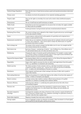 Prebisch-Singer Hypothesis    States that the terms of trade between primary goods and manufactured products deteriorate
                              over time
Primary sector                An industry involved in the production of raw materials including agriculture

Property rights               These are the rights to ownership of an asset such as land or ideas (intellectual property
                              rights)
Protectionism                 The use of tariff and non-tariff restrictions on imports
Public Goods                  Goods that are non-rival (consumption by one person does not reduce the supply available
                              for others) and non-excludable
Public sector                 Central government, local government and state-owned/nationalized industries

Purchasing Power Parity       The current exchange rate is adjusted so that a basket of goods and services can be bought
                              for the same amount of dollars
Quota                         A quota imposes a physical limit on the quantity of a good that can be imported into a
                              country in a given period of time.
Randomized controlled trial   Studies that use one randomly selected test group and one randomly selected control group
                              to create a fair comparison – these can be used to evaluate the effectiveness of a specific
                              government intervention or project
Real exchange rate            The product of the nominal exchange rate (the dollar cost of a euro, for example) and the
                              ratio of prices between the two countries
Real interest rate            Real rate of interest = nominal rate of interest – rate of inflation E.g. if the inflation rate is
                              2% and nominal interest rate is 6% then real interest rate is 4%
Rebalancing                   Changing the nature of economic growth and development. For example a country might
                              try to increase reliance on domestic demand, achieve a more equal income distribution and
                              introduce incentives for environmental sustainability
Regional Development Banks    Development Banks which serve particular regions e.g. the African Development Bank or
                              European Bank for Reconstruction and Development
Regrettables                  Output which might be necessary but does not add to (and might detract from) the quality
                              of life, e.g. expenditure on armaments and commuting
Relative poverty              The relative position of some economic unit (e.g. individual, household, racial group)
                              compared to another economic unit. A person can be relatively poor but not absolutely
                              poor – is really to do with distribution of income in a country
Remittances                   When migrants send home part of their earnings in the form of either cash or goods to
                              support their families.
Rent-seeking behaviour        Behaviour by producers in a market that improves the welfare of one but at the expense of
                              another. A feature of monopoly and oligopoly
Reserve currency              A foreign currency that is held in countries' official reserves because of its global
                              importance as a medium of exchange and its inherent stability
Resource efficiency           Achieving more with less, i.e. producing more goods and services but with a lower
                              environmental footprint
Resource rent                 A measure of the financial return from operating in a natural resource industry – for
                              example in the fishing sector, it is what remains after fishing costs and subsidies are
                              deducted from revenue
Revealed comparative          Calculated (for example) as the share of footwear in the economy‘s exports divided by the
advantage                     share of footwear in global exports. The comparative advantage of a particular economy is
                              ‗revealed‘ when this ratio is greater than 1
Rural urban migration         Migration of people from rural areas to urban areas
Savings surplus               Excess of aggregate savings over domestic investment, where investment is in fixed capital
                              and inventories by both the public and the private sectors.
 