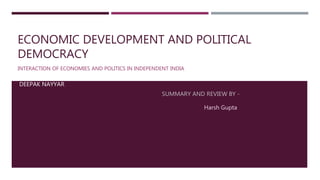ECONOMIC DEVELOPMENT AND POLITICAL
DEMOCRACY
INTERACTION OF ECONOMIES AND POLITICS IN INDEPENDENT INDIA
DEEPAK NAYYAR
SUMMARY AND REVIEW BY -
Harsh Gupta
 