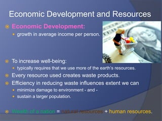 Economic Development and Resources
   Economic Development:
     growth in average income per person.




   To increase well-being:
     typically requires that we use more of the earth’s resources.
   Every resource used creates waste products.
   Efficiency in reducing waste influences extent we can
     minimize damage to environment - and -
     sustain a larger population.


   Wealth of a nation = natural resources + human resources.
 