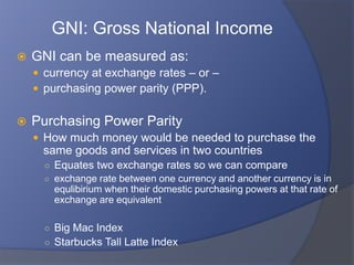 GNI: Gross National Income
   GNI can be measured as:
     currency at exchange rates – or –
     purchasing power parity (PPP).


   Purchasing Power Parity
     How much money would be needed to purchase the
     same goods and services in two countries
      ○ Equates two exchange rates so we can compare
      ○ exchange rate between one currency and another currency is in
        equlibirium when their domestic purchasing powers at that rate of
        exchange are equivalent

      ○ Big Mac Index
      ○ Starbucks Tall Latte Index
 
