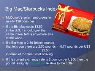 Big Mac/Starbucks Index
   McDonald’s sells hamburgers in
    nearly 120 countries.
   If the Big Mac costs $3.50
    in the U.S. it should cost the
    same in real terms anywhere else
    in the world.
   If a Big Mac is 2.50 British pounds
    that tells you there are 2.50 pounds = 0.71 pounds per US$
                                $3.50
    in terms of the “real” cost of living.
   If the current exchange rate is 2 pounds per USD, then the
    pound is slightly overvalued relative to the dollar.
 