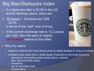 Big Mac/Starbucks Index
   If a Starbucks latte is $3.00 in the US
    and 60 Mexican pesos, there are
    60 pesos = 20 pesos per US$
      $3.00
    in terms of the “real” cost of living.
   If the current exchange rate is 13.2 pesos
    per USD, then the peso is slightly
    undervalued relative to the dollar.

   Why it’s useful:
     based on well-known food whose price is easily tracked in many countries
     includes input costs from a wide range of sectors in the local economy
      ○ agricultural commodities (beef, bread, lettuce, cheese)
      ○ labor (blue and white collar)
      ○ Advertising
      ○ rent & real estate costs
      ○ transportation
 
