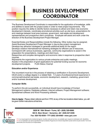 BUSINESS DEVELOPMENT
                                       COORDINATOR
The Business Development Coordinator is responsible for the application of knowledge, skills
and abilities to assist with the project duties in order to meet project requirements. The
position requires the ability to identify factors necessary to attract and retain new economic
development interests, coordinates promotional activities such as site tours, presentations for
and meetings between local area business, government, real estate and development
representatives and prospective client companies. Employee will assist and work under the
direction of the Business Development Project Manager.

Essential Duties and Responsibilities include the following. Other duties may be assigned.
Assist Business Development Project Manager in day-to-day project management
Develops key attraction strategies to generate additional leads for the region
Develops creative internal/external marketing strategies for efficient use of resources.
Correspond with various businesses, agencies, community organizations to assist in the
preparation for presentations, meetings and client tours.
Researches and compiles demographic and economic data in response to prospective client
inquiries.
Represents the organization to various private enterprise and public meetings.
Assists in the preparation of grant applications for potential funding sources for economic
development projects.       FLSA Status: Exempt

Education and/or Experience

The incumbent must be in the process of obtaining a certification in Economic Development,
CEcD and/or a college degree in a related field. 1-3 years of professional level experience in
commercial/industrial real estate, economic development, research, marketing, government
and/or business development.

Computer Skills

To perform this job successfully, an individual should have knowledge of Contact
Management systems; Database software; Internet software; Project Management software;
Spreadsheet software and Word Processing software.


How to Apply: Please obtain referral card from YPIC at any of the two locations listed below, you will
be given further instructions at that time.



                                   3826 W. 16th Street • Yuma, AZ • (928) 329-0990
                                  663 E. Main Street • Somerton, AZ • (928) 627-9396
                                Fax: 928-782-9558 • TTY (928) 329-6466 • www.ypic.com
      YPIC is an equal opportunity employer/program. Auxiliary aids and services  are available upon request to individuals with  disabilities.  
      YPIC es un empleador que ofrece Igualdad De Oportunidades /Programas Se le Harán Disponible Cuando Solicite Ayuda Auxiliar Y Servicios 
      Adicionales Para Personas Con Incapacidades. 
 
