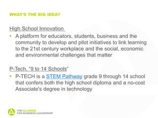 WHAT’S THE BIG IDEA?


High School Innovation Labs
• A platform for educators, students, business and the
  community to develop and pilot initiatives to link learning
  to the 21st century workplace and the social, economic
  and environmental challenges that matter

P-Tech, “9 to 14 Schools”
• P-TECH is a STEM Pathway grade 9 through 14 school
  that confers both the high school diploma and a no-cost
  Associate's degree in technology
 