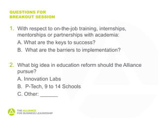 QUESTIONS FOR
BREAKOUT SESSION


1. With respect to on-the-job training, internships,
   mentorships or partnerships with academia:
   A. What are the keys to success?
   B. What are the barriers to implementation?

2. What big idea in education reform should the Alliance
   pursue?
   A. Innovation Labs
   B. P-Tech, 9 to 14 Schools
   C. Other: ______
 