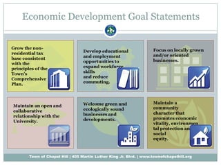 Economic Development Goal Statements Focus on locally grown and/or oriented businesses. Develop educational and employment opportunities to expand workforce skills and reduce commuting. Grow the non-residential tax base consistent with the principles of the Town’s Comprehensive Plan. Maintain an open and collaborative relationship with the University. Maintain a community character that promotes economic vitality, environmental protection and social equity. Welcome green and ecologically sound businesses and developments. 
