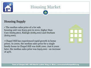 Housing MarketHousing Supply• The median sales price of a for salehousing unit was $323,300 in 2010, higher thanCary ($269,960), Raleigh ($185,000) and Durham($164,000).• Chapel Hill has experienced rapid growth in homeprices. In 2000, the median sales price for a singlefamily home in Chapel Hill was $287,000. Just 6 yearslater, the median sales price was $425,000 - an increaseof 45%.