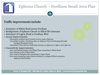 Ephesus Church – Fordham Small Area PlanTraffic improvements include:> Extension of Elliott Road across Fordham> Realignment of Ephesus Church to Elliott Rd extension> Extension of Legion Road to Fordham Blvd> Access improvements:- Disconnect southern leg of western service road at Ephesus- Consolidate number of parking aisles on Ephesus Church Road going through 	Eastgate Shopping Center- Limit Ram’s Plaza and car dealership entrance on Ephesus to right in and right out> Connectivity improvements:- New road behind Staples and Village Plaza connecting to Elliott Road- New internal roads in Rams Plaza- New road by Hampton Inn connecting to Legion Road- New road connecting Legion Road extension to realigned Elliott extension-	Ephesus Church Road