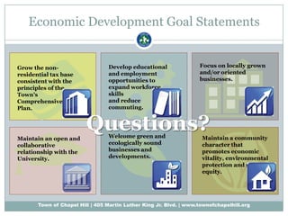 Economic Development Goal StatementsFocus on locally grown and/or oriented businesses.Develop educational and employment opportunities to expand workforce skills and reduce commuting.Grow the non-residential tax base consistent with the principles of the Town’s Comprehensive Plan.Questions?Maintain an open and collaborative relationship with the University.Welcome green and ecologically sound businesses and developments.Maintain a community character that promotes economic vitality, environmental protection and social equity.