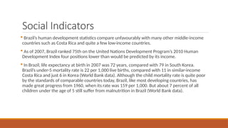 Social Indicators
 Brazil’s human development statistics compare unfavourably with many other middle-income
countries such as Costa Rica and quite a few low-income countries.
 As of 2007, Brazil ranked 75th on the United Nations Development Program’s 2010 Human
Development Index four positions lower than would be predicted by its income.
 In Brazil, life expectancy at birth in 2007 was 72 years, compared with 79 in South Korea.
Brazil’s under-5 mortality rate is 22 per 1,000 live births, compared with 11 in similar-income
Costa Rica and just 6 in Korea (World Bank data). Although the child mortality rate is quite poor
by the standards of comparable countries today, Brazil, like most developing countries, has
made great progress from 1960, when its rate was 159 per 1,000. But about 7 percent of all
children under the age of 5 still suffer from malnutrition in Brazil (World Bank data).
 