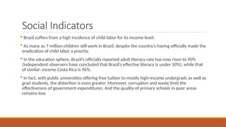 Social Indicators
 Brazil suffers from a high incidence of child labor for its income level.
 As many as 7 million children still work in Brazil, despite the country’s having officially made the
eradication of child labor a priority.
 In the education sphere, Brazil’s officially reported adult literacy rate has now risen to 90%
(independent observers have concluded that Brazil’s effective literacy is under 50%), while that
of similar- income Costa Rica is 96%.
 In fact, with public universities offering free tuition to mostly high-income undergrads as well as
grad students, the distortion is even greater. Moreover, corruption and waste limit the
effectiveness of government expenditures. And the quality of primary schools in poor areas
remains low.
 