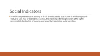 Social Indicators
 So while the persistence of poverty in Brazil is undoubtedly due in part to mediocre growth
relative to East Asia or to Brazil’s potential, the most important explanation is the highly
concentrated distribution of income, worsened by inequitable social spending.
 
