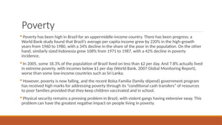 Poverty
 Poverty has been high in Brazil for an uppermiddle-income country. There has been progress; a
World Bank study found that Brazil’s average per capita income grew by 220% in the high-growth
years from 1960 to 1980, with a 34% decline in the share of the poor in the population. On the other
hand, similarly sized Indonesia grew 108% from 1971 to 1987, with a 42% decline in poverty
incidence.
 In 2005, some 18.3% of the population of Brazil lived on less than $2 per day. And 7.8% actually lived
in extreme poverty, with incomes below $1 per day (World Bank, 2007 Global Monitoring Report),
worse than some low-income countries such as Sri Lanka.
 However, poverty is now falling, and the recent Bolsa Familia (family stipend) government program
has received high marks for addressing poverty through its “conditional cash transfers” of resources
to poor families provided that they keep children vaccinated and in school.
 Physical security remains a pressing problem in Brazil, with violent gangs having extensive sway. This
problem can have the greatest negative impact on people living in poverty.
 