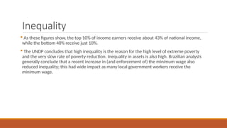 Inequality
 As these figures show, the top 10% of income earners receive about 43% of national income,
while the bottom 40% receive just 10%.
 The UNDP concludes that high inequality is the reason for the high level of extreme poverty
and the very slow rate of poverty reduction. Inequality in assets is also high. Brazilian analysts
generally conclude that a recent increase in (and enforcement of) the minimum wage also
reduced inequality; this had wide impact as many local government workers receive the
minimum wage.
 