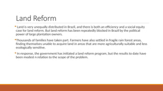 Land Reform
 Land is very unequally distributed in Brazil, and there is both an efficiency and a social equity
case for land reform. But land reform has been repeatedly blocked in Brazil by the political
power of large plantation owners.
Thousands of families have taken part. Farmers have also settled in fragile rain forest areas,
finding themselves unable to acquire land in areas that are more agriculturally suitable and less
ecologically sensitive.
 In response, the government has initiated a land reform program, but the results to date have
been modest n relation to the scope of the problem.
 