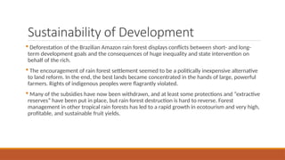 Sustainability of Development
 Deforestation of the Brazilian Amazon rain forest displays conflicts between short- and long-
term development goals and the consequences of huge inequality and state intervention on
behalf of the rich.
 The encouragement of rain forest settlement seemed to be a politically inexpensive alternative
to land reform. In the end, the best lands became concentrated in the hands of large, powerful
farmers. Rights of indigenous peoples were flagrantly violated.
 Many of the subsidies have now been withdrawn, and at least some protections and “extractive
reserves” have been put in place, but rain forest destruction is hard to reverse. Forest
management in other tropical rain forests has led to a rapid growth in ecotourism and very high,
profitable, and sustainable fruit yields.
 