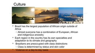 Culture
• Brazil has the largest population of African origin outside of
Africa
o Almost everyone has a combination of European, African
and indigenous ancestry
• Each region in the country has its own specialties and
adaptation to its climate and geography
• Brazilians are preoccupied with class distinctions
o Class is determined by status and skin color
• Violence on a day-to-day basis
 