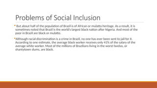 Problems of Social Inclusion
 But about half of the population of Brazil is of African or mulatto heritage. As a result, it is
sometimes noted that Brazil is the world’s largest black nation after Nigeria. And most of the
poor in Brazil are black or mulatto.
Although racial discrimination is a crime in Brazil, no one has ever been sent to jail for it.
According to one estimate, the average black worker receives only 41% of the salary of the
average white worker. Most of the millions of Brazilians living in the worst favelas, or
shantytown slums, are black.
 
