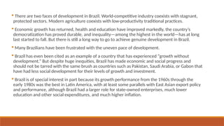  There are two faces of development in Brazil. World-competitive industry coexists with stagnant,
protected sectors. Modern agriculture coexists with low-productivity traditional practices.
 Economic growth has returned, health and education have improved markedly, the country’s
democratization has proved durable, and inequality—among the highest in the world—has at long
last started to fall. But there is still a long way to go to achieve genuine development in Brazil.
 Many Brazilians have been frustrated with the uneven pace of development.
 Brazil has even been cited as an example of a country that has experienced “growth without
development.” But despite huge inequities, Brazil has made economic and social progress and
should not be tarred with the same brush as countries such as Pakistan, Saudi Arabia, or Gabon that
have had less social development for their levels of growth and investment.
 Brazil is of special interest in part because its growth performance from the 1960s through the
early 1980s was the best in Latin America, with at least some parallels with East Asian export policy
and performance, although Brazil had a larger role for state-owned enterprises, much lower
education and other social expenditures, and much higher inflation.
 
