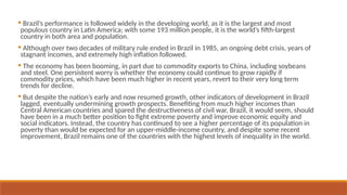  Brazil’s performance is followed widely in the developing world, as it is the largest and most
populous country in Latin America; with some 193 million people, it is the world’s fifth-largest
country in both area and population.
 Although over two decades of military rule ended in Brazil in 1985, an ongoing debt crisis, years of
stagnant incomes, and extremely high inflation followed.
 The economy has been booming, in part due to commodity exports to China, including soybeans
and steel. One persistent worry is whether the economy could continue to grow rapidly if
commodity prices, which have been much higher in recent years, revert to their very long term
trends for decline.
 But despite the nation’s early and now resumed growth, other indicators of development in Brazil
lagged, eventually undermining growth prospects. Benefiting from much higher incomes than
Central American countries and spared the destructiveness of civil war, Brazil, it would seem, should
have been in a much better position to fight extreme poverty and improve economic equity and
social indicators. Instead, the country has continued to see a higher percentage of its population in
poverty than would be expected for an upper-middle-income country, and despite some recent
improvement, Brazil remains one of the countries with the highest levels of inequality in the world.
 