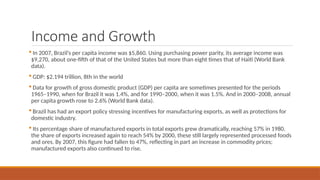 Income and Growth
 In 2007, Brazil’s per capita income was $5,860. Using purchasing power parity, its average income was
$9,270, about one-fifth of that of the United States but more than eight times that of Haiti (World Bank
data).
 GDP: $2.194 trillion, 8th in the world
 Data for growth of gross domestic product (GDP) per capita are sometimes presented for the periods
1965–1990, when for Brazil it was 1.4%, and for 1990–2000, when it was 1.5%. And in 2000–2008, annual
per capita growth rose to 2.6% (World Bank data).
 Brazil has had an export policy stressing incentives for manufacturing exports, as well as protections for
domestic industry.
 Its percentage share of manufactured exports in total exports grew dramatically, reaching 57% in 1980.
the share of exports increased again to reach 54% by 2000, these still largely represented processed foods
and ores. By 2007, this figure had fallen to 47%, reflecting in part an increase in commodity prices;
manufactured exports also continued to rise.
 