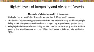 Higher Levels of Inequality and Absolute Poverty
• The scale of global inequality is immense.
• Globally, the poorest 20% of people receive just 1.5% of world income.
• The lowest 20% now roughly corresponds to the approximately 1.4 billion people
living in extreme poverty on less than $1.25 per day at purchasing power parity.
• Bringing the incomes of those living on less than $1.25 per day up to this minimal
poverty line would require less than 2% of the incomes of the world’s wealthiest
10%.
 