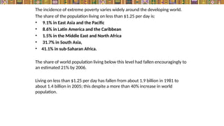The incidence of extreme poverty varies widely around the developing world.
The share of the population living on less than $1.25 per day is:
• 9.1% in East Asia and the Pacific
• 8.6% in Latin America and the Caribbean
• 1.5% in the Middle East and North Africa
• 31.7% in South Asia,
• 41.1% in sub-Saharan Africa.
The share of world population living below this level had fallen encouragingly to
an estimated 21% by 2006.
Living on less than $1.25 per day has fallen from about 1.9 billion in 1981 to
about 1.4 billion in 2005; this despite a more than 40% increase in world
population.
 
