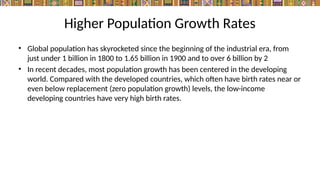 Higher Population Growth Rates
• Global population has skyrocketed since the beginning of the industrial era, from
just under 1 billion in 1800 to 1.65 billion in 1900 and to over 6 billion by 2
• In recent decades, most population growth has been centered in the developing
world. Compared with the developed countries, which often have birth rates near or
even below replacement (zero population growth) levels, the low-income
developing countries have very high birth rates.
 