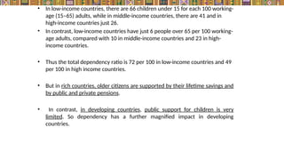 • In low-income countries, there are 66 children under 15 for each 100 working-
age (15–65) adults, while in middle-income countries, there are 41 and in
high-income countries just 26.
• In contrast, low-income countries have just 6 people over 65 per 100 working-
age adults, compared with 10 in middle-income countries and 23 in high-
income countries.
• Thus the total dependency ratio is 72 per 100 in low-income countries and 49
per 100 in high income countries.
• But in rich countries, older citizens are supported by their lifetime savings and
by public and private pensions.
• In contrast, in developing countries, public support for children is very
limited. So dependency has a further magnified impact in developing
countries.
 