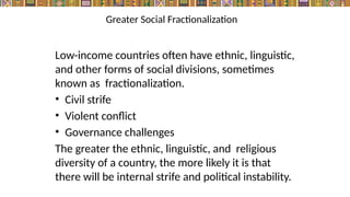Greater Social Fractionalization
Low-income countries often have ethnic, linguistic,
and other forms of social divisions, sometimes
known as fractionalization.
• Civil strife
• Violent conflict
• Governance challenges
The greater the ethnic, linguistic, and religious
diversity of a country, the more likely it is that
there will be internal strife and political instability.
 
