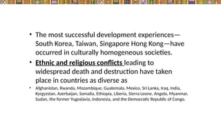 • The most successful development experiences—
South Korea, Taiwan, Singapore Hong Kong—have
occurred in culturally homogeneous societies.
• Ethnic and religious conflicts leading to
widespread death and destruction have taken
place in countries as diverse as
• Afghanistan, Rwanda, Mozambique, Guatemala, Mexico, Sri Lanka, Iraq, India,
Kyrgyzstan, Azerbaijan, Somalia, Ethiopia, Liberia, Sierra Leone, Angola, Myanmar,
Sudan, the former Yugoslavia, Indonesia, and the Democratic Republic of Congo.
 