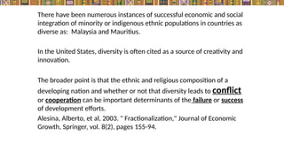 There have been numerous instances of successful economic and social
integration of minority or indigenous ethnic populations in countries as
diverse as: Malaysia and Mauritius.
In the United States, diversity is often cited as a source of creativity and
innovation.
The broader point is that the ethnic and religious composition of a
developing nation and whether or not that diversity leads to conflict
or cooperation can be important determinants of the failure or success
of development efforts.
Alesina, Alberto, et al, 2003. " Fractionalization," Journal of Economic
Growth, Springer, vol. 8(2), pages 155-94.
 